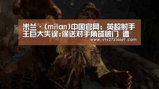 米兰·(milan)中国官网:英超射手王巨大失误:保送对手角球破门 遭球迷怒骂(图1) milan米兰
