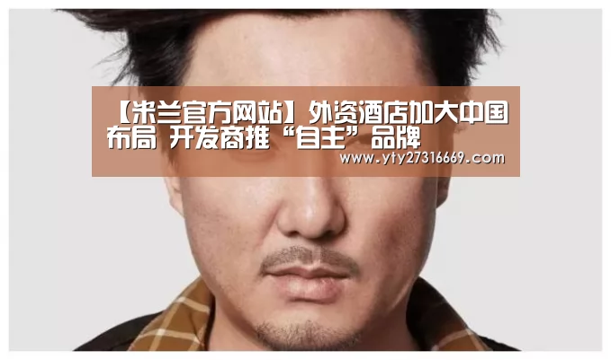 【米兰官方网站】外资酒店加大中国布局 开发商推“自主”品牌(图1) 米兰官方网站